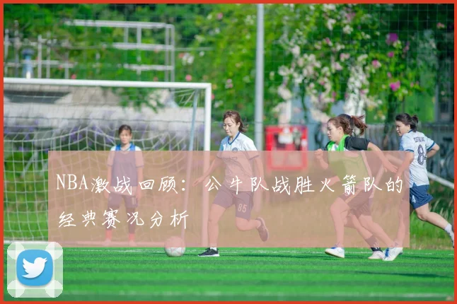 NBA激战回顾:公牛队战胜火箭队的经典赛况分析